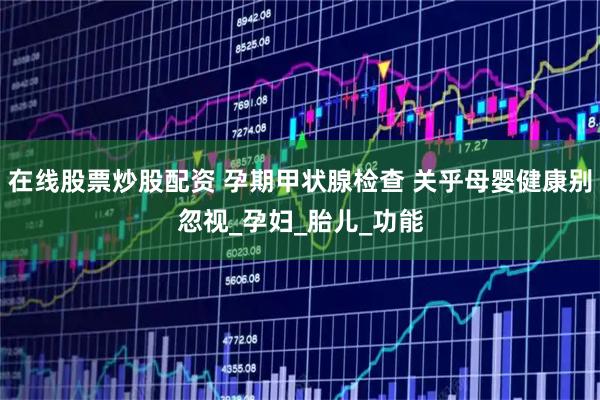 在线股票炒股配资 孕期甲状腺检查 关乎母婴健康别忽视_孕妇_胎儿_功能