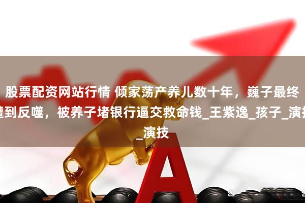 股票配资网站行情 倾家荡产养儿数十年，巍子最终遭到反噬，被养子堵银行逼交救命钱_王紫逸_孩子_演技