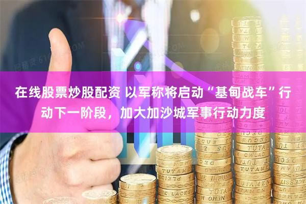 在线股票炒股配资 以军称将启动“基甸战车”行动下一阶段，加大加沙城军事行动力度