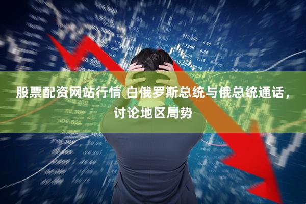 股票配资网站行情 白俄罗斯总统与俄总统通话，讨论地区局势