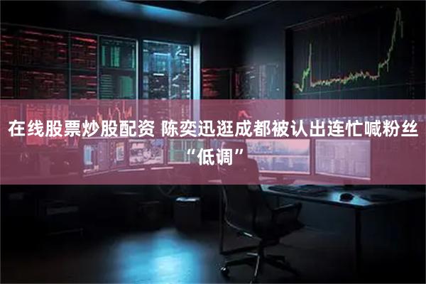 在线股票炒股配资 陈奕迅逛成都被认出连忙喊粉丝“低调”