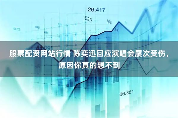 股票配资网站行情 陈奕迅回应演唱会屡次受伤，原因你真的想不到