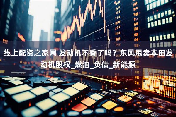 线上配资之家网 发动机不香了吗？东风甩卖本田发动机股权_燃油_负债_新能源
