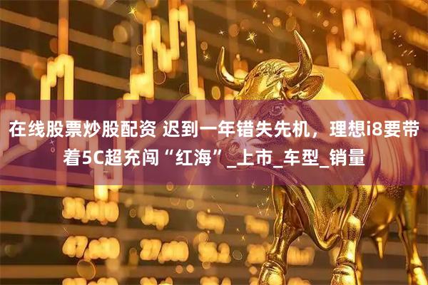 在线股票炒股配资 迟到一年错失先机，理想i8要带着5C超充闯“红海”_上市_车型_销量
