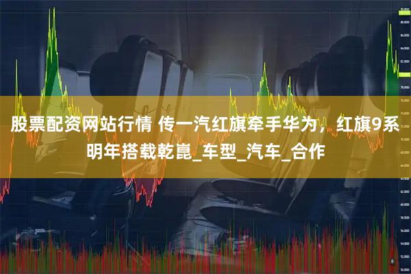 股票配资网站行情 传一汽红旗牵手华为，红旗9系明年搭载乾崑_车型_汽车_合作