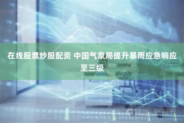 在线股票炒股配资 中国气象局提升暴雨应急响应至三级