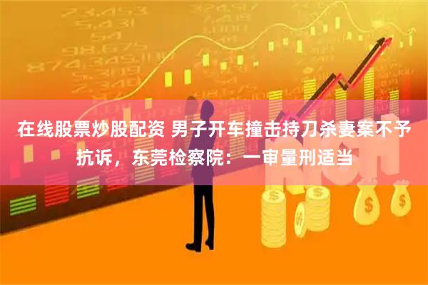 在线股票炒股配资 男子开车撞击持刀杀妻案不予抗诉，东莞检察院：一审量刑适当