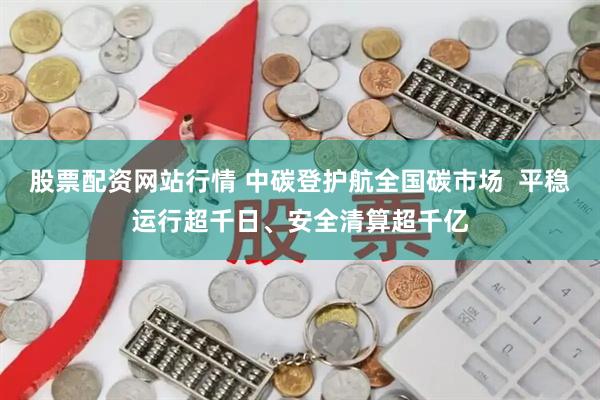 股票配资网站行情 中碳登护航全国碳市场  平稳运行超千日、安全清算超千亿