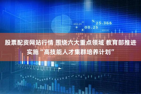 股票配资网站行情 围绕六大重点领域 教育部推进实施“高技能人才集群培养计划”