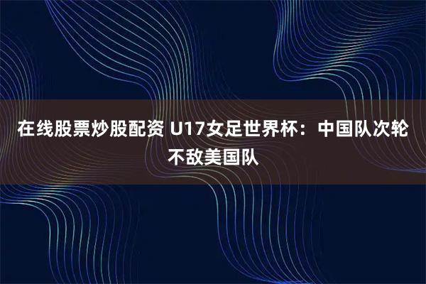 在线股票炒股配资 U17女足世界杯：中国队次轮不敌美国队