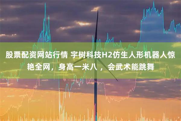 股票配资网站行情 宇树科技H2仿生人形机器人惊艳全网，身高一米八 ，会武术能跳舞