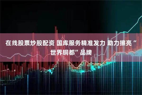 在线股票炒股配资 国库服务精准发力 助力擦亮“世界铜都”品牌