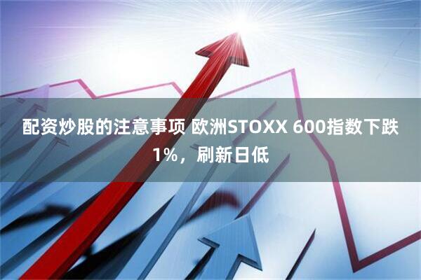 配资炒股的注意事项 欧洲STOXX 600指数下跌1%，刷新日低