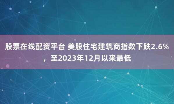股票在线配资平台 美股住宅建筑商指数下跌2.6%，至2023年12月以来最低
