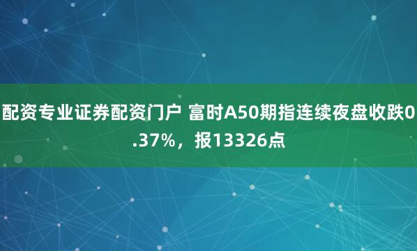 配资专业证券配资门户 富时A50期指连续夜盘收跌0.37%，报13326点