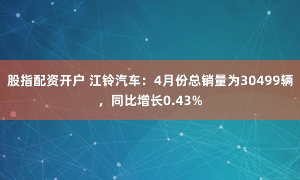 股指配资开户 江铃汽车：4月份总销量为30499辆，同比增长0.43%