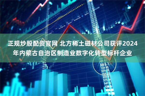 正规炒股配资官网 北方稀土磁材公司获评2024年内蒙古自治区制造业数字化转型标杆企业
