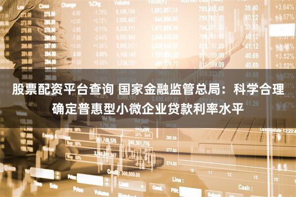 股票配资平台查询 国家金融监管总局：科学合理确定普惠型小微企业贷款利率水平