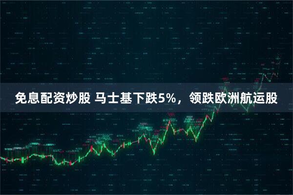 免息配资炒股 马士基下跌5%，领跌欧洲航运股