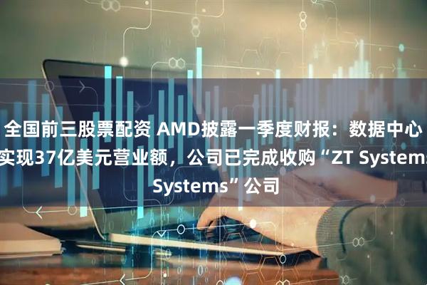 全国前三股票配资 AMD披露一季度财报：数据中心事业部实现37亿美元营业额，公司已完成收购“ZT Systems”公司