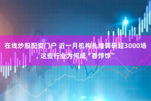 在线炒股配资门户 近一月机构扎堆调研超3000场, 这些行业为何成“香饽饽”