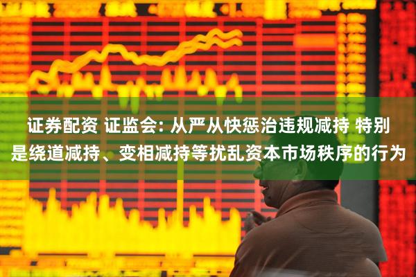 证券配资 证监会: 从严从快惩治违规减持 特别是绕道减持、变相减持等扰乱资本市场秩序的行为