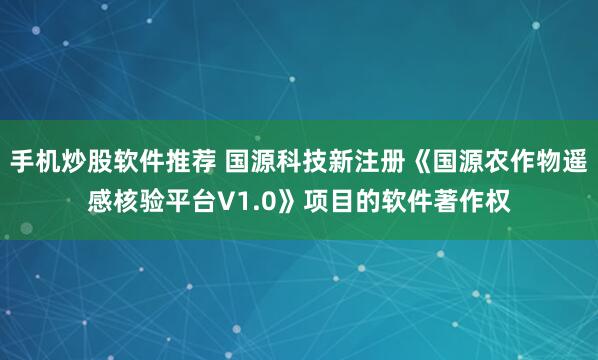 手机炒股软件推荐 国源科技新注册《国源农作物遥感核验平台V1.0》项目的软件著作权