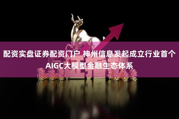 配资实盘证券配资门户 神州信息发起成立行业首个AIGC大模型金融生态体系