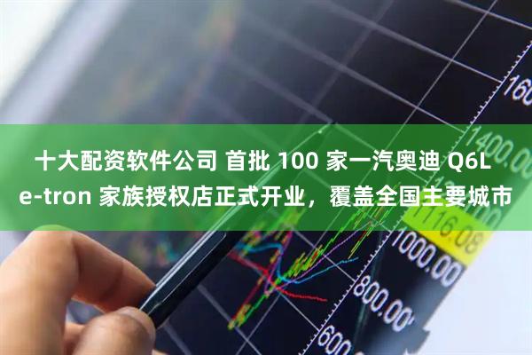 十大配资软件公司 首批 100 家一汽奥迪 Q6L e-tron 家族授权店正式开业，覆盖全国主要城市