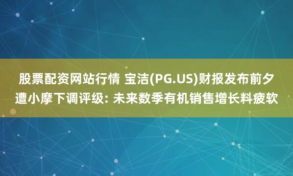 股票配资网站行情 宝洁(PG.US)财报发布前夕遭小摩下调评级: 未来数季有机销售增长料疲软