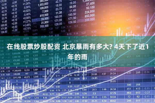 在线股票炒股配资 北京暴雨有多大? 4天下了近1年的雨