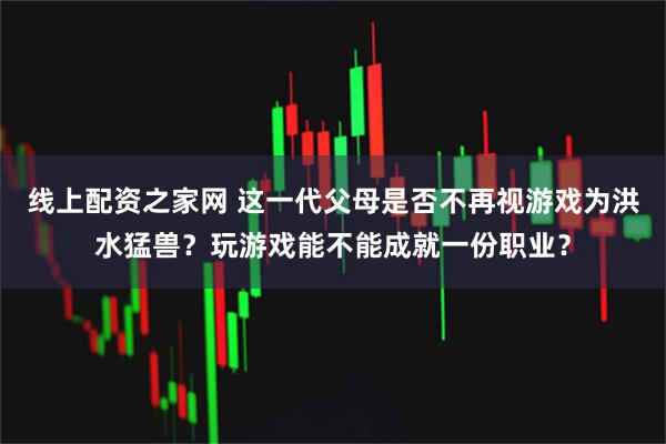 线上配资之家网 这一代父母是否不再视游戏为洪水猛兽？玩游戏能不能成就一份职业？