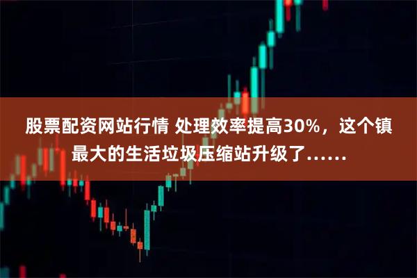 股票配资网站行情 处理效率提高30%，这个镇最大的生活垃圾压缩站升级了……