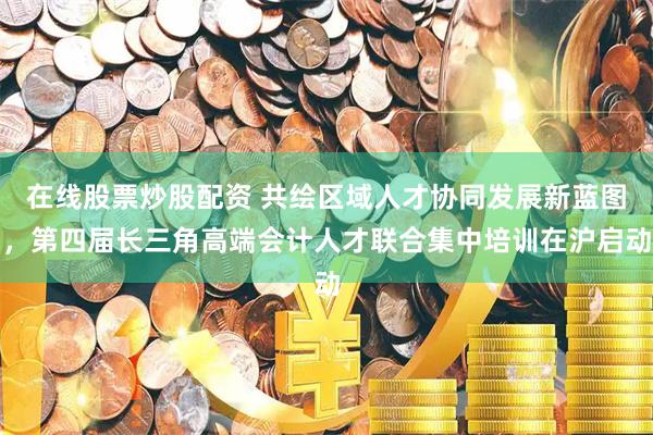 在线股票炒股配资 共绘区域人才协同发展新蓝图，第四届长三角高端会计人才联合集中培训在沪启动