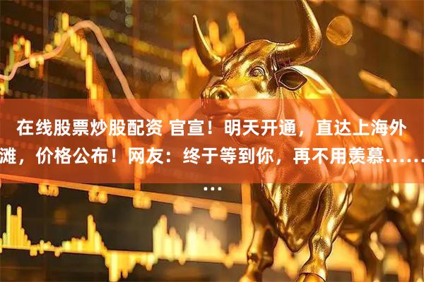 在线股票炒股配资 官宣！明天开通，直达上海外滩，价格公布！网友：终于等到你，再不用羡慕……