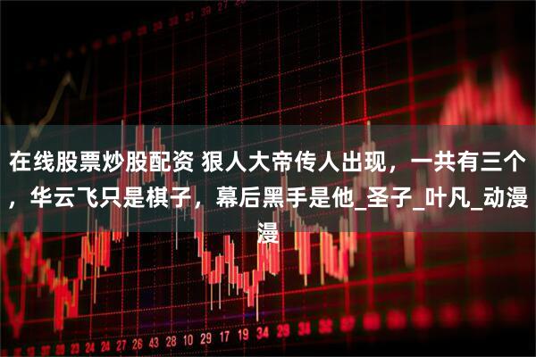 在线股票炒股配资 狠人大帝传人出现，一共有三个，华云飞只是棋子，幕后黑手是他_圣子_叶凡_动漫