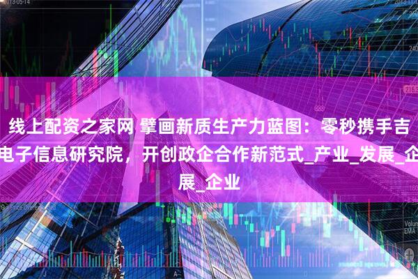 线上配资之家网 擘画新质生产力蓝图：零秒携手吉安电子信息研究院，开创政企合作新范式_产业_发展_企业