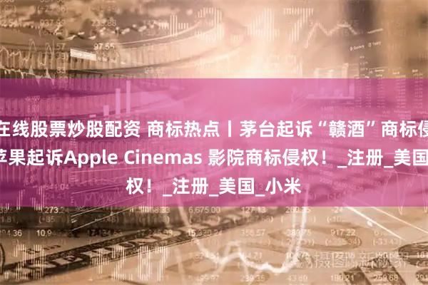 在线股票炒股配资 商标热点丨茅台起诉“赣酒”商标侵权；苹果起诉Apple Cinemas 影院商标侵权！_注册_美国_小米