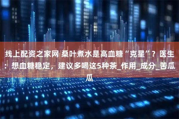 线上配资之家网 桑叶煮水是高血糖“克星”？医生：想血糖稳定，建议多喝这5种茶_作用_成分_苦瓜