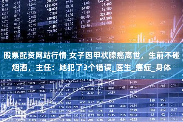 股票配资网站行情 女子因甲状腺癌离世，生前不碰烟酒，主任：她犯了3个错误_医生_癌症_身体